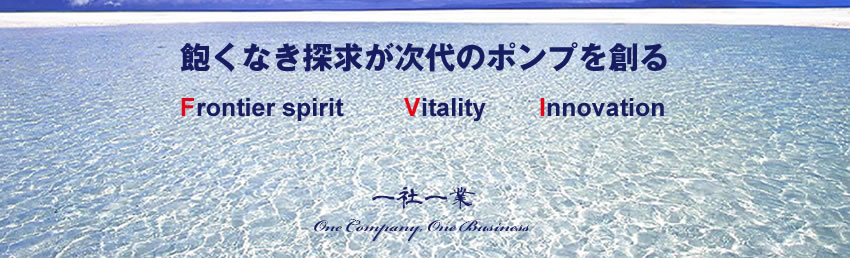 飽くなき探求が次代のポンプを創る　Frontier spirit Vitality Innovation　一社一業 One Company, One Business